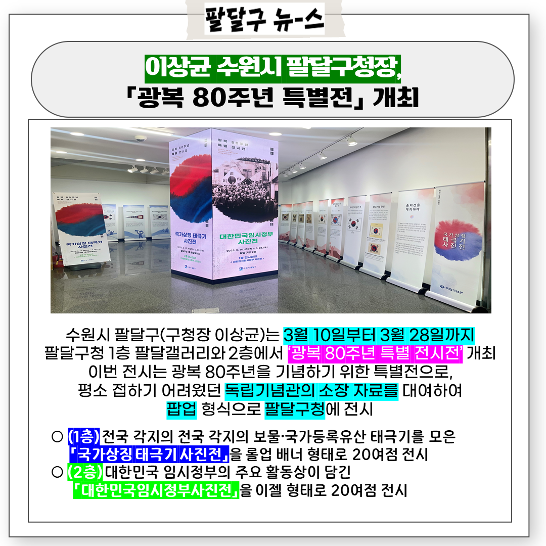 □ 전시개요
 ○ 기    간: 2025. 3. 10.(월) ~ 2025. 3. 28.(금)
 ○ 장    소: 팔달구청1층(팔달갤러리)~2층 　
 ○ 전 시 명: 광복 80주년 기념 특별전
  - (테마1) ‘국가상징 태극기 사진전’
  - (테마2) ‘대한민국임시정부 사진전’
 ○ 내    용: 독립기념관 순회전시물 대여하여 팝업 전시
  - (1층) 전국 각지의 전국 각지의 보물·국가등록유산 태극기를 모은
    「국가상징 태극기 사진전」을 롤업 배너 형태로 20여점 전시
  - (2층) 대한민국 임시정부의 주요 활동상이 담긴  「대한민국임시정부
    사진전」을 이젤 형태로 20여점 전시