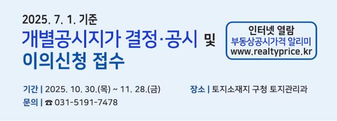 2025. 7. 1.기준 개별공시지가 결정, 공시 및 이의신청 접수    기간: 2025. 10. 30.(목) ~ 11. 28.(금)  장소: 토지소재지 관할구청 토지관리과  문의:031-4191-7478  인터넷 열람 부동산공시가격알리미(www.realtyprice.kr)