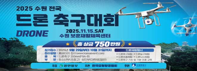 2025 수원 전국 드론 축구대회 DRONE  2025.11.15.SAT 수원 보훈재활체육센터  총 상금 750만원  -참가접수:2025년 9월 29일부터 10월 31일까지  -접수방법:홈페이지 접수(www.kamaevent.com)  -종목:드론축구 200mm(F9A-B)  -부문:청소년부(초중고) 성인부(대학생,일반)  드론체험행사  -드론축구체험,드론농구체험,드론조종체험,드론낚시체험,드론축구 기초 및 기본 조종 교육  주최:경인일보,주관:한국모형항공협회,후원:수원특례시