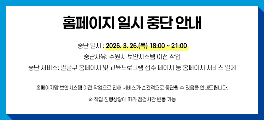 홈페이지 서비스 일시 중단 안내    중단일시 : 2026. 3. 26.(목) 18:00 ~ 21:00  중단사유 : 수원시 보안시스템 이전 작업  중단서비스 : 팔달구 홈페이지 및 교육프로그램 접수 페이지 등 홈페이지 서비스 일체    홈페이지 보안시스템 이전 작업으로 인해 서비스가 순간적으로 중단될 수 있음을 안내드립니다.  ※ 작업 진행상황에 따라 점검시간 변동 가능