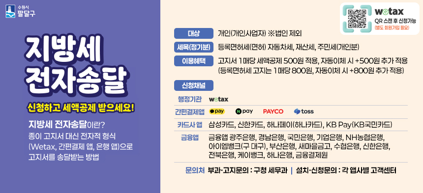 수원시 팔달구 로고  지방세 전자송달 신청하고 세액공제 받으세요!  지방세 전자송달이란? 종이 고지서 대신 전자적 형식(Wetax, 간편결제 앱, 은행 앱)으로 고지서를 송달받는 방법  대상  개인(개인사업자) ※법인 제외  세목(정기분)  등록면허세(면허) 자동차세, 재산세, 주민세(개인분)  이용혜택  고지서 1매당 세액공제 500원 적용, 자동이체 시 +500원 추가 적용(등록면허세 고지는 1매당 800원, 자동이체 시 +800원 추가 적용)  신청채널  행정기관 위택스  간편결제앱 카카오 페이, 네이버페이, 페이코, 토스  카드사 앱 삼성카드, 신한카드, 하나페이(하나카드), KB Pay(KB국민카드)  금융앱 광주은행, 경남은행, 국민은행, 기업은행, NH농협은행, 아이엠뱅크(구 대구), 부산은행, 새마을금고, 수협은행, 신한은행, 전북은행, 케이뱅크, 하나은행, 금융결제원  문의처 부과·고지문의 : 구청 세무과 | 설치·신청문의 : 각 앱사별 고객센터