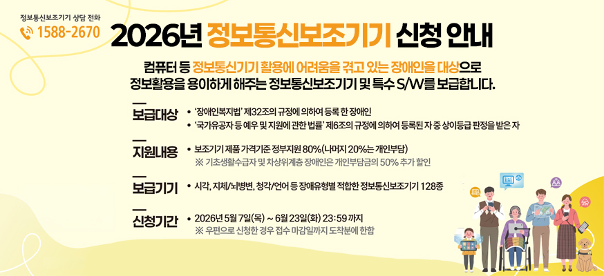정보통신보조기기 상담 전화 1588 2670  2026년 정보통신보조기기 신청안내  컴퓨터 등 정보통신기기 활용에 어려움을 겪고 있는 장애인을 대상으로  정보활용을 용이하게 해주는 정보통신보조기기 및 특수sw를 보급합니다    보급대상 장애인복지법 제32조의 규정에 의하여 등록한 장애인  국가유공자 등 예우 및 지원에 관한 법률 제6조의 규정에 의하여 등록된 자 중 상이등급 판정을 받은 자  지원내용 보조기기 제품 가격기준 정부지원 80% 나머지 20%는 개인부담  기초생활수급자 및 차상위계층 장애인은 개인부담금의 50프로 추가할인  보급기기 시각 지체 뇌병변 청각 언어 등 장애유형별 적합한 정보통신보조기기 128종  신청기간 2026년 5월 7일 목 ~ 6월 23일 화 23:59까지  우편으로 신청한 경우 접수 마감일까지 도착분에 한함