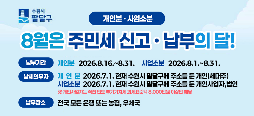 수원시 팔달구  개인분 사업소분  8월은 주민세 신고 납부의 달  납부기간 개인분 2026. 8. 16.~8. 31. 사업소분 2026. 8. 1. ~ 8.31.  납세의무자 개인분 2026. 7.1.현재 수원시 팔달구에 주소를 둔 개인(세대주)  사업소분 2026.7.1.현재 수원시 팔달구에 주소를 둔 개인사업자,법인  개인사업자는 직전 연도 부가가치세 과세표준액 8,000만원 이상만 해당  납부장소 전국 모든 은행 또는 농협, 우체국