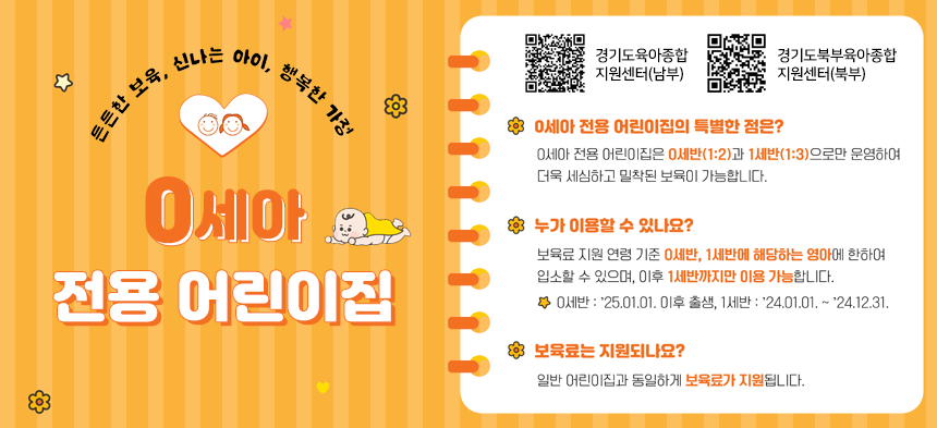 튼튼한 보육, 신나는 아이, 행복한 가정  0세아 전용 어린이집    0세아 전용 어린이집의 특별한 점은?  0세아 전용 어린이집은 0세반(1:2)과 1세반(1:3)으로만 운영하여 더욱 세심하고 밀착된 보육이 가능합니다.    누가 이용할 수 있나요?  보육료 지원 연령 기준 0세반, 1세반에 해당하는 영아에 한하여 입소할 수 있으며, 이후 1세반까지만 이용 가능합니다.  0세반: 25. 1. 1.이후 출생, 1세반 : 24. 1 .1. ~ 24. 12. 31.  보육료는 지원되나요?  일반 어린이집과 동일하게 보육료가 지원됩니다.