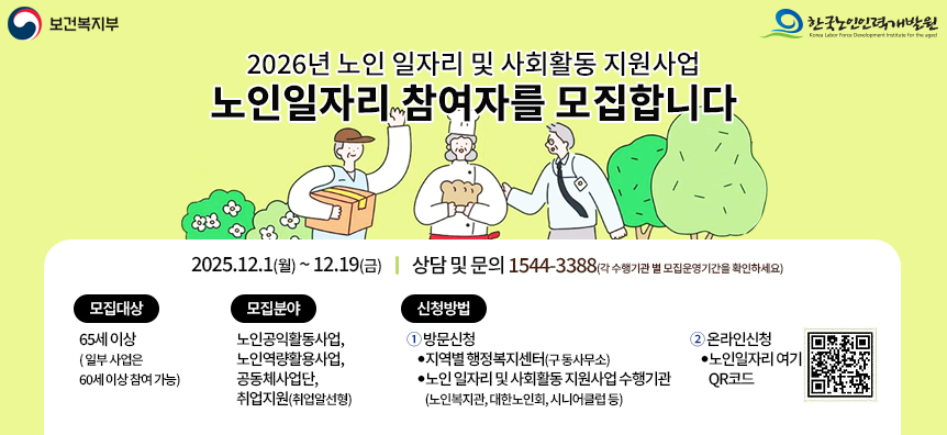보건복지부, 한국노인인력개발원  2026년 노인일자리 및 사회활동 지원사업  노인일자리 참여자를 모집합니다.  2025.12.1(월)~12.19(금), 상담 및 문의 :1544-3388(각 수행기관 별 모집운영 기간을 확인하세요)  모집대상 : 65세이상(일부사업은 60세이상참여가능)  모집분야 : 노인공익활동사업,노인역량활용사업,공동체사업단,취업지원(취업알선형)  신청방법  1.방문신청 : 지역별행정복지센터(구 동사무소), 노인 일자리 및 사회홀동 지원사업 수행기관(노인복지관,대한노인회,시니어클럽 등)  2.온라인신청 : 노인일자리여기 QR코드
