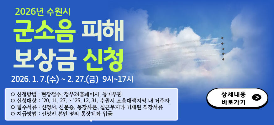 2026년 수원시 군소음 피해 보상금 신청  2026. 1. 7.(수) ~ 2. 27.(금) 9시-17시  신청방법 : 현장접수, 정부24홈페이지, 등기우편  신청대상:'20.11.27 ~ '25.12.31. 수원시 소음대책지역 내 거주자  필수서류 : 신청서, 신분증. 통장사본, 실근무지가 기재된 직장서류  지급방법 : 신청인 본인 명의 통장계좌 입금    상세내용 바로가기  