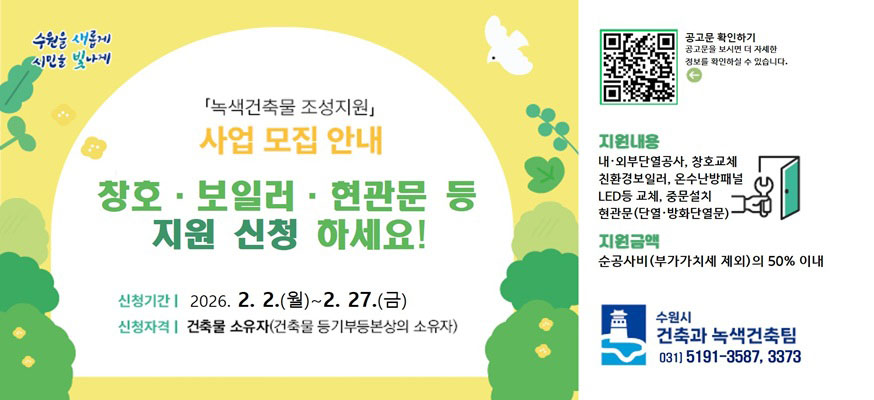 수원을 새롭게 시민을 빛나게    녹색건축물 조성지원 사업 모집 안내  창호, 보일러, 현관문 등 지원 신청 하세요!    신청기간 2026. 2. 2.(월) ~ 2. 27.(금)  신청자격 건축물 소유자(건축물 등기부등본상의 소유자)    공고문 확인하기 공고문을 보시면 더 자세한 정보를 확인하실 수 있습니다.    지원내용 내,외부 단열공사, 창호교체, 친환경보일러, 온수난방패널, led등 교체, 중문설치, 현관문(단열,방화단열문)    지원금액 순공사비(부가가치세 제외) 의 50% 이내    수원시 건축과 녹색건축팀 031-5191-3587,3373