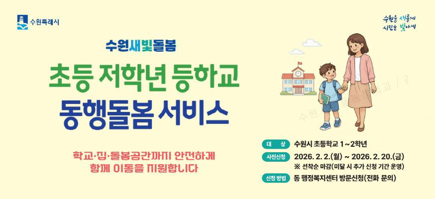 수원특례시 수원을 새롭게 시민을 빛나게  초등 저학년 등하교 동행돌봄 서비스  학교, 집, 돌봄공간까지 안전하게 함께 이동을 지원합니다.    대상 수원시 초등학교 1~2학년  사전신청 2026. 2. 2.(월) ~ 2026. 2. 20.(금)  ※ 선착순 마감(미달 시 추가 신청 기간 운영)  신청방법 동 행정복지센터 방문신청(전화문의)